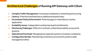 ● Complex Traffic Management: Increased complexity in networking and routing.
● Latency: Potential overhead due to additional request hops.
● Inconsistent Policy Enforcement: Potential gaps or redundancy in policy
application.
● Scalability Issues: Independent scaling may lead to bottlenecks.
● Monitoring Challenges: Difficult to maintain uniﬁed observability across both
systems.
● Operational Overhead: Managing two separate systems increases complexity.
● Conﬁguration Burden: Maintaining consistency across both systems adds
management effort.
Architectural Challenges of Running API Gateway with Cilium
11
 