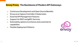● Continuous Development and Open Source Beneﬁts
● Envoy as an Ingress Controller in Kubernetes
● Essential API Management Features
● Support for REST and gRPC Services
● Extensibility options to enhance and customize its
capabilities
● Flexible Deployment Patterns
Envoy Proxy: The Backbone of Modern API Gateways
6
 