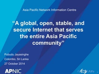 Asia Pacific Network Information Centre 
“A global, open, stable, and 
secure Internet that serves 
the entire Asia Pacific 
Pubudu Jayasinghe 
Colombo, Sri Lanka 
27 October 2014 
community” 
1 
 