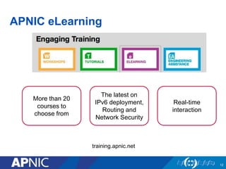 APNIC eLearning 
12 
More than 20 
courses to 
choose from 
The latest on 
IPv6 deployment, 
Routing and 
Network Security 
Real-time 
interaction 
training.apnic.net 
 