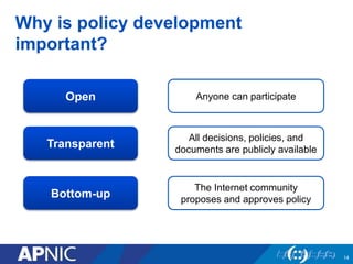 Why is policy development 
important? 
14 
Open Anyone can participate 
Transparent 
Bottom-up 
All decisions, policies, and 
documents are publicly available 
The Internet community 
proposes and approves policy 
 