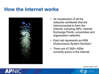 How the Internet works 
• 3d visualization of all the 
networks worldwide that are 
interconnected to form the 
Internet, including ISPs, Internet 
Exchange Points, universities and 
organization networks 
• Each dot represents an ASN 
(Autonomous System Number) 
• There are 47,000+ ASNs 
currently active in the Internet 
Source: peer1.com 
17 
 