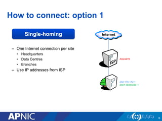 How to connect: option 1 
– One Internet connection per site 
• Headquarters 
• Data Centres 
• Branches 
– Use IP addresses from ISP 
18 
AS24478 
202.178.112.1 
2401:3E00:DD::1 
Single-homing 
 