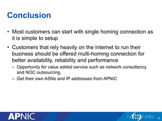 Conclusion 
• Most customers can start with single homing connection as 
it is simple to setup 
• Customers that rely heavily on the Internet to run their 
business should be offered multi-homing connection for 
better availability, reliability and performance 
– Opportunity for value added service such as network consultancy 
and NOC outsourcing. 
– Get their own ASNs and IP addresses from APNIC 
22 
 