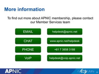 More information 
25 
To find out more about APNIC membership, please contact 
our Member Services team 
EMAIL 
CHAT 
PHONE 
VoIP 
helpdesk@apnic.net 
www.apnic.net/helpdesk 
+61 7 3858 3188 
helpdesk@voip.apnic.net 
 