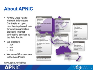 About APNIC 
• APNIC (Asia Pacific 
Network Information 
Centre) is an open, 
membership-based, not-for- 
profit organization 
providing Internet 
addressing services to 
the Asia Pacific 
• We distribute 
– ASN 
– IPv4 
– IPv6 
• We serve 56 economies 
in the Asia Pacific 
3 
www.apnic.net/about 
 
