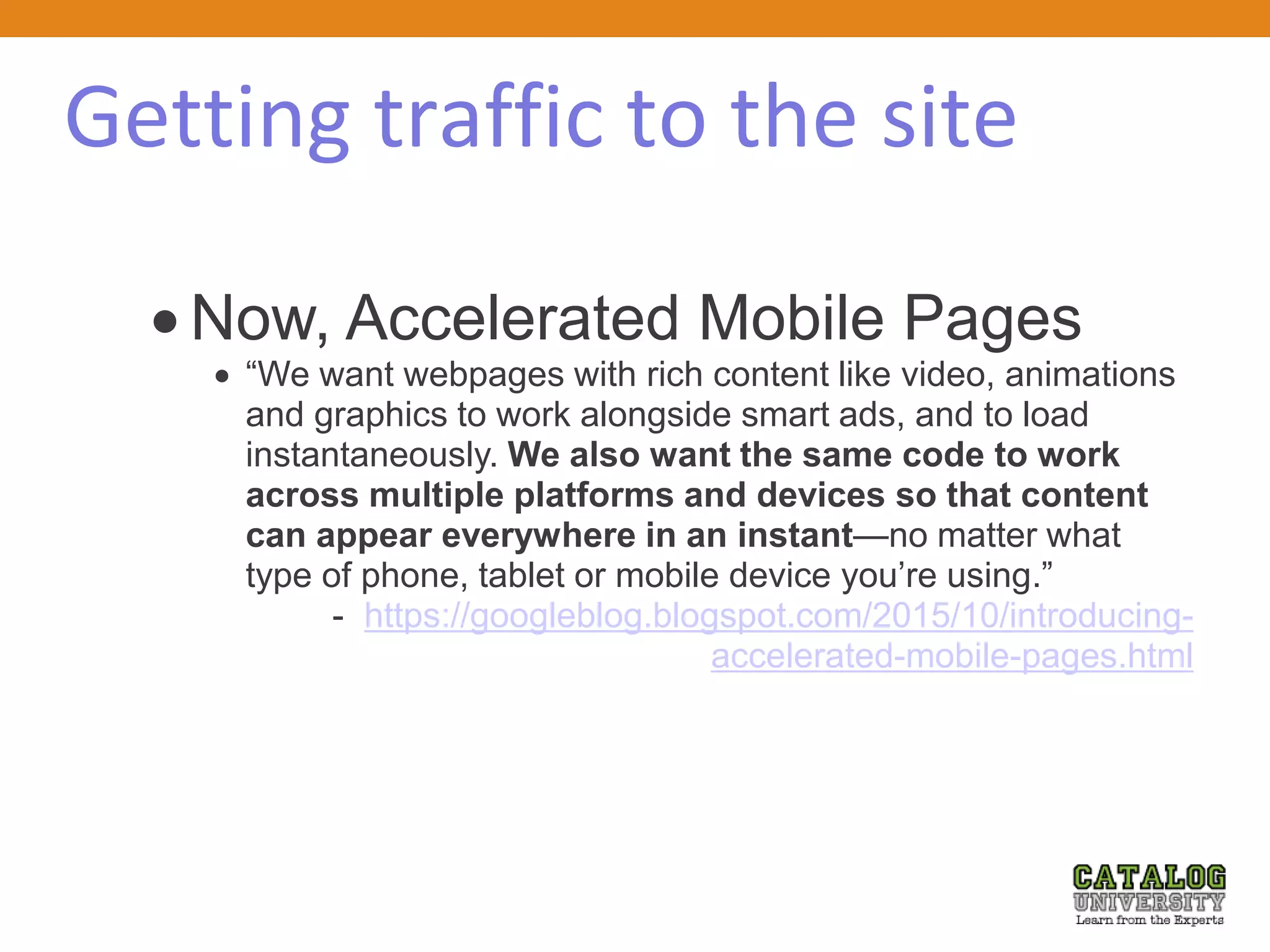 Getting traffic to the site
 Now, Accelerated Mobile Pages
 “We want webpages with rich content like video, animations
and graphics to work alongside smart ads, and to load
instantaneously. We also want the same code to work
across multiple platforms and devices so that content
can appear everywhere in an instant—no matter what
type of phone, tablet or mobile device you’re using.”
- https://googleblog.blogspot.com/2015/10/introducing-
accelerated-mobile-pages.html
 