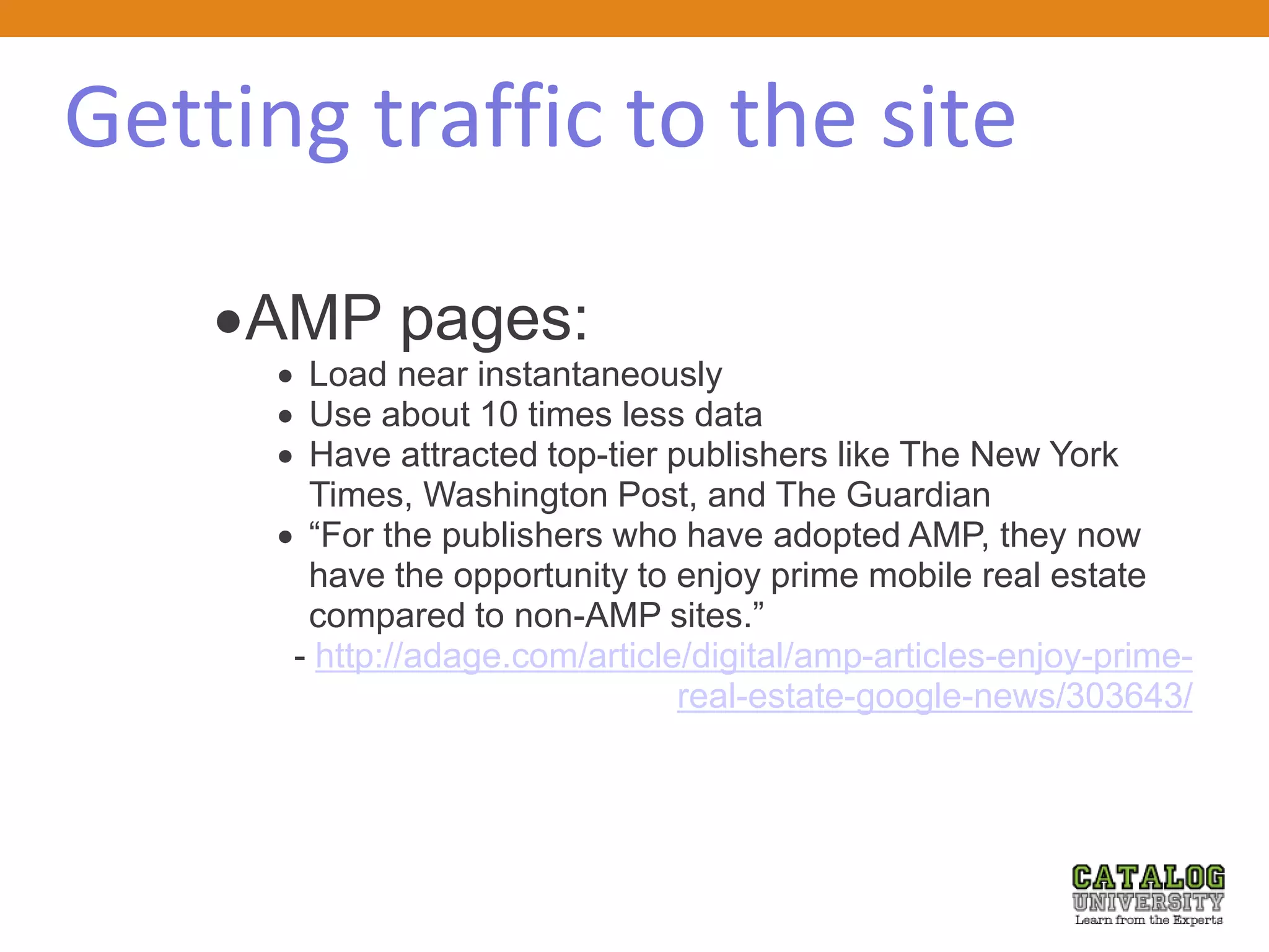 Getting traffic to the site
AMP pages:
 Load near instantaneously
 Use about 10 times less data
 Have attracted top-tier publishers like The New York
Times, Washington Post, and The Guardian
 “For the publishers who have adopted AMP, they now
have the opportunity to enjoy prime mobile real estate
compared to non-AMP sites.”
- http://adage.com/article/digital/amp-articles-enjoy-prime-
real-estate-google-news/303643/
 