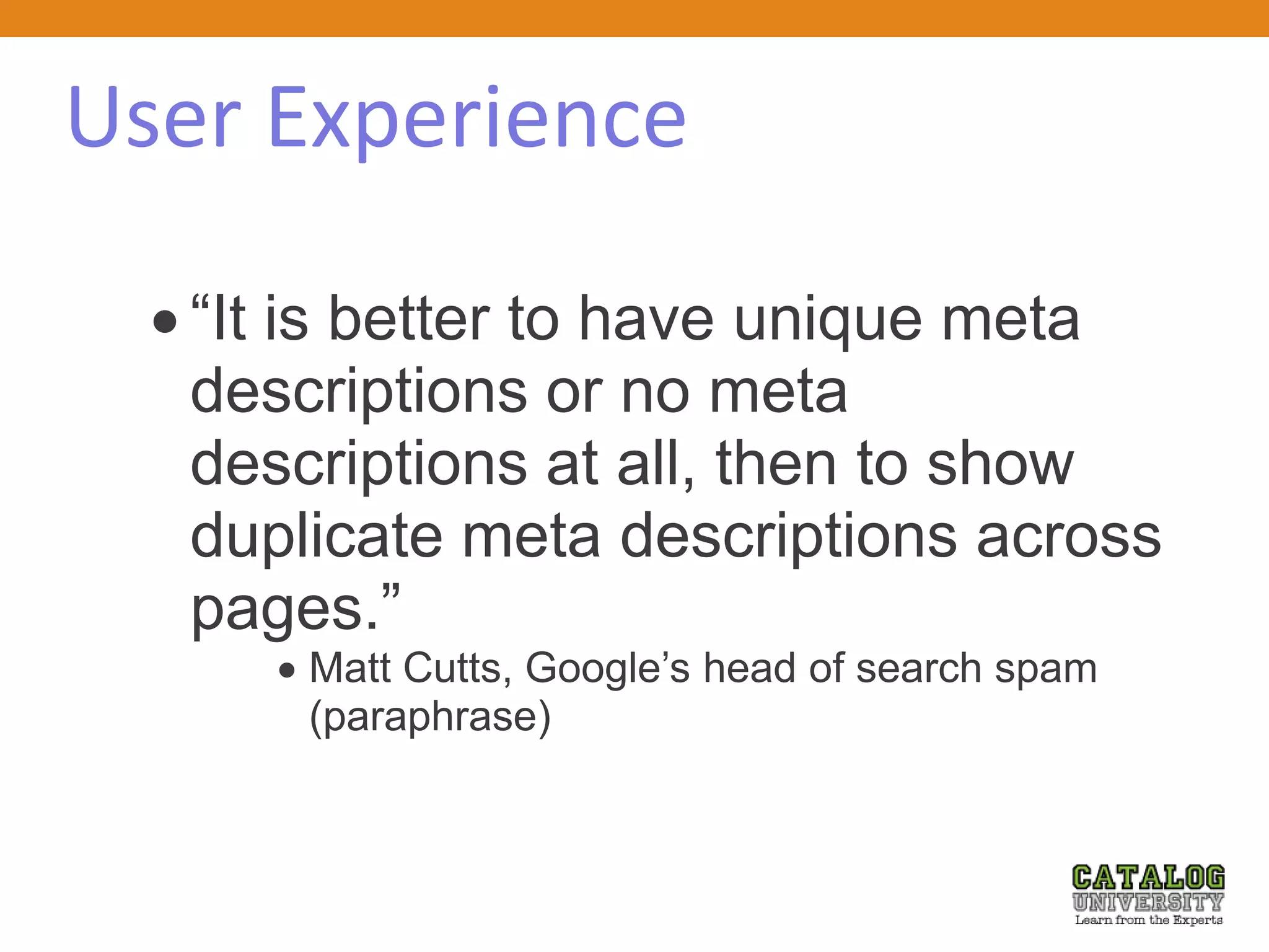 User Experience
 “It is better to have unique meta
descriptions or no meta
descriptions at all, then to show
duplicate meta descriptions across
pages.”
 Matt Cutts, Google’s head of search spam
(paraphrase)
 