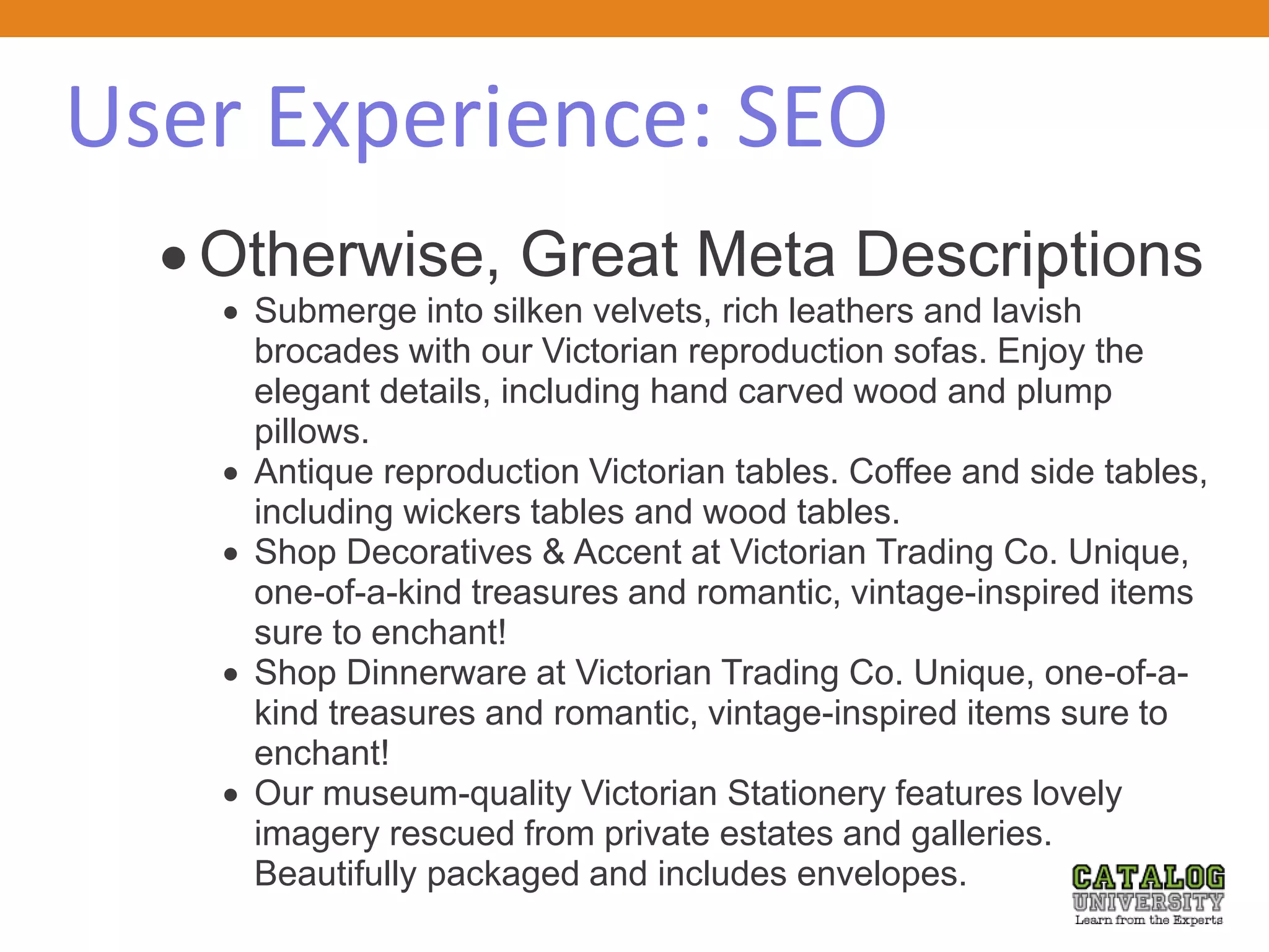 User Experience: SEO
 Otherwise, Great Meta Descriptions
 Submerge into silken velvets, rich leathers and lavish
brocades with our Victorian reproduction sofas. Enjoy the
elegant details, including hand carved wood and plump
pillows.
 Antique reproduction Victorian tables. Coffee and side tables,
including wickers tables and wood tables.
 Shop Decoratives & Accent at Victorian Trading Co. Unique,
one-of-a-kind treasures and romantic, vintage-inspired items
sure to enchant!
 Shop Dinnerware at Victorian Trading Co. Unique, one-of-a-
kind treasures and romantic, vintage-inspired items sure to
enchant!
 Our museum-quality Victorian Stationery features lovely
imagery rescued from private estates and galleries.
Beautifully packaged and includes envelopes.
 