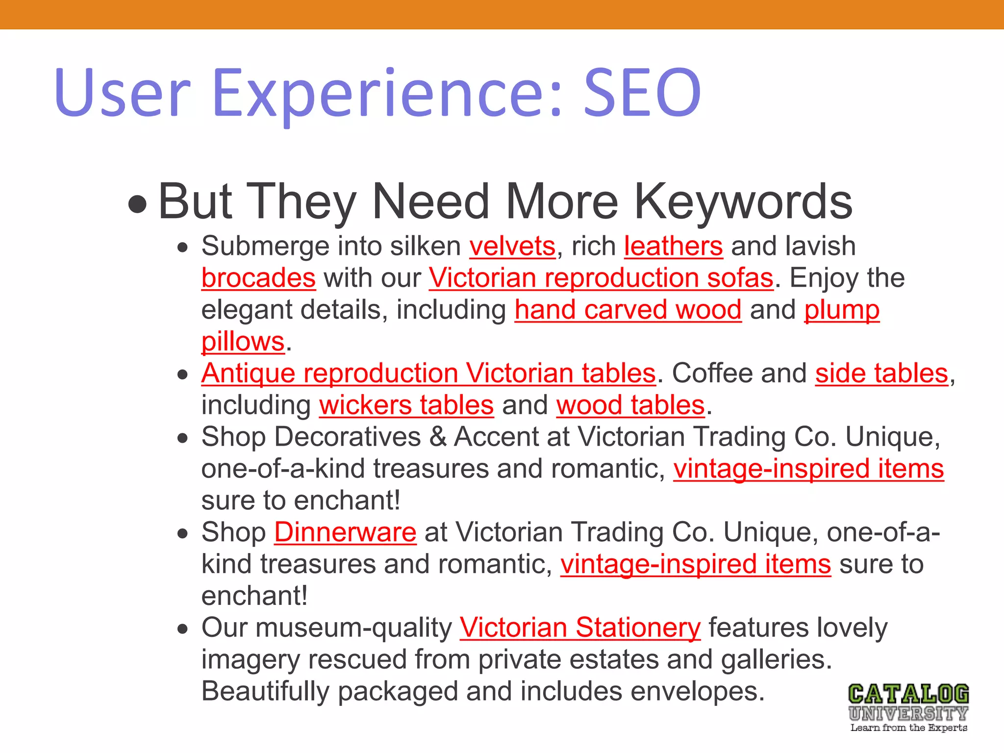 User Experience: SEO
 But They Need More Keywords
 Submerge into silken velvets, rich leathers and lavish
brocades with our Victorian reproduction sofas. Enjoy the
elegant details, including hand carved wood and plump
pillows.
 Antique reproduction Victorian tables. Coffee and side tables,
including wickers tables and wood tables.
 Shop Decoratives & Accent at Victorian Trading Co. Unique,
one-of-a-kind treasures and romantic, vintage-inspired items
sure to enchant!
 Shop Dinnerware at Victorian Trading Co. Unique, one-of-a-
kind treasures and romantic, vintage-inspired items sure to
enchant!
 Our museum-quality Victorian Stationery features lovely
imagery rescued from private estates and galleries.
Beautifully packaged and includes envelopes.
 