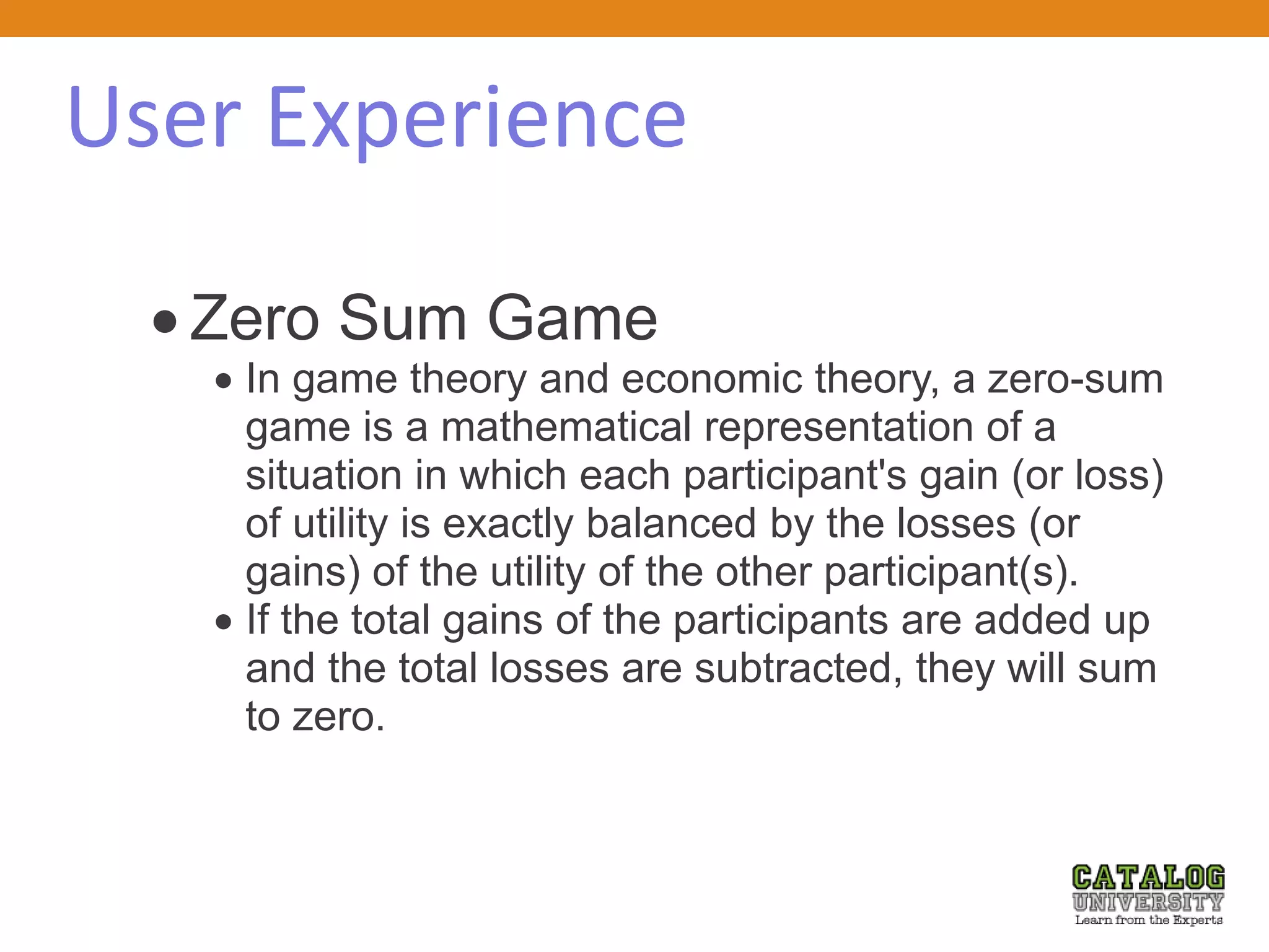 User Experience
 Zero Sum Game
 In game theory and economic theory, a zero-sum
game is a mathematical representation of a
situation in which each participant's gain (or loss)
of utility is exactly balanced by the losses (or
gains) of the utility of the other participant(s).
 If the total gains of the participants are added up
and the total losses are subtracted, they will sum
to zero.
 