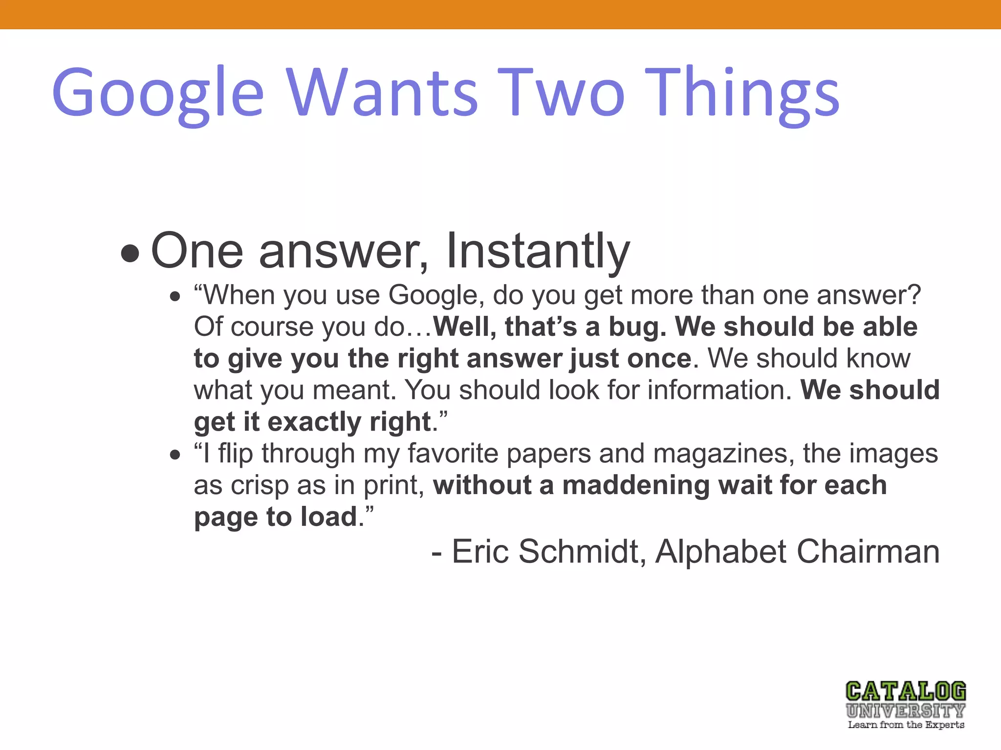Google Wants Two Things
 One answer, Instantly
 “When you use Google, do you get more than one answer?
Of course you do…Well, that’s a bug. We should be able
to give you the right answer just once. We should know
what you meant. You should look for information. We should
get it exactly right.”
 “I flip through my favorite papers and magazines, the images
as crisp as in print, without a maddening wait for each
page to load.”
- Eric Schmidt, Alphabet Chairman
 