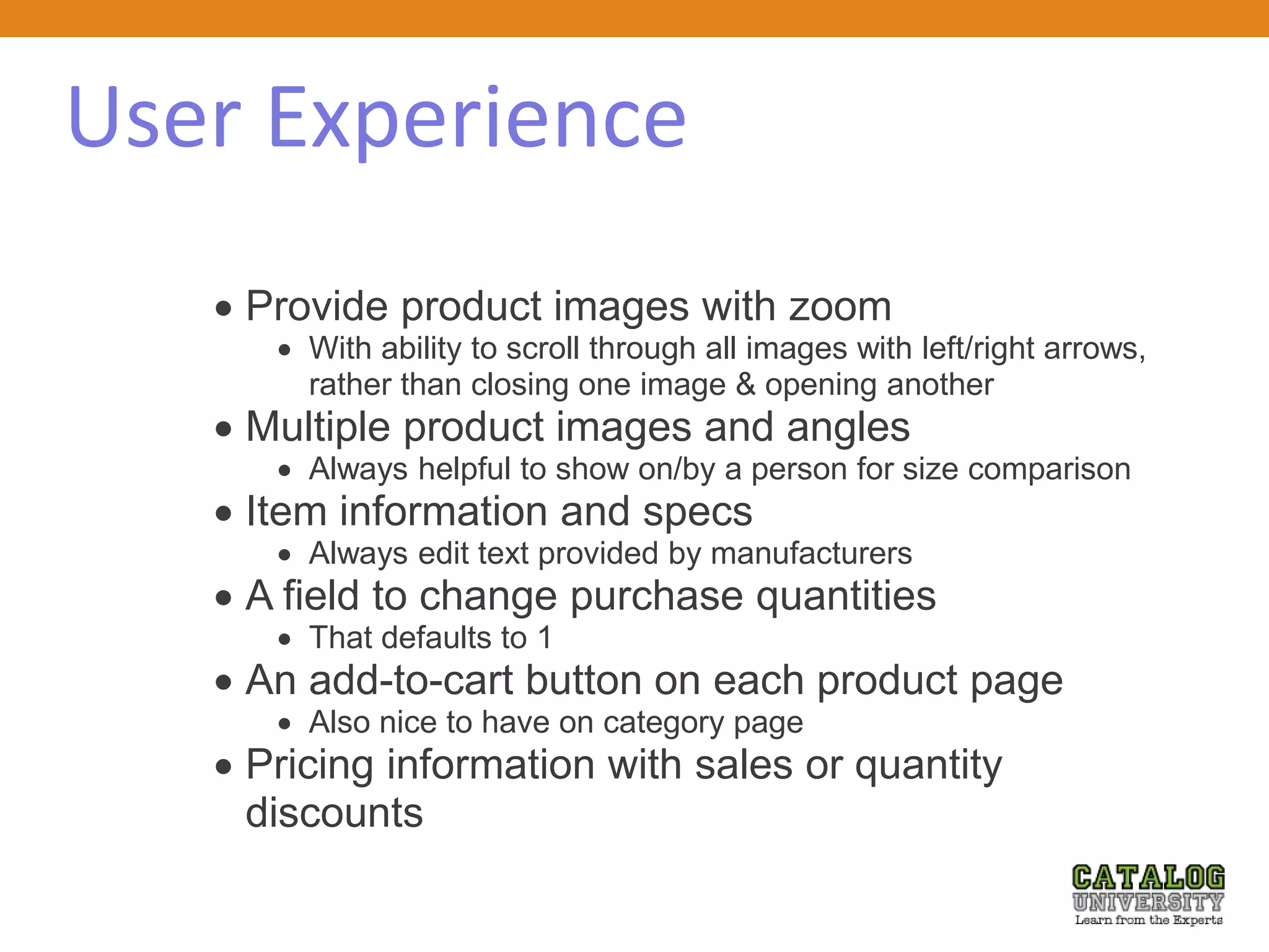 User Experience
 Provide product images with zoom
 With ability to scroll through all images with left/right arrows,
rather than closing one image & opening another
 Multiple product images and angles
 Always helpful to show on/by a person for size comparison
 Item information and specs
 Always edit text provided by manufacturers
 A field to change purchase quantities
 That defaults to 1
 An add-to-cart button on each product page
 Also nice to have on category page
 Pricing information with sales or quantity
discounts
 