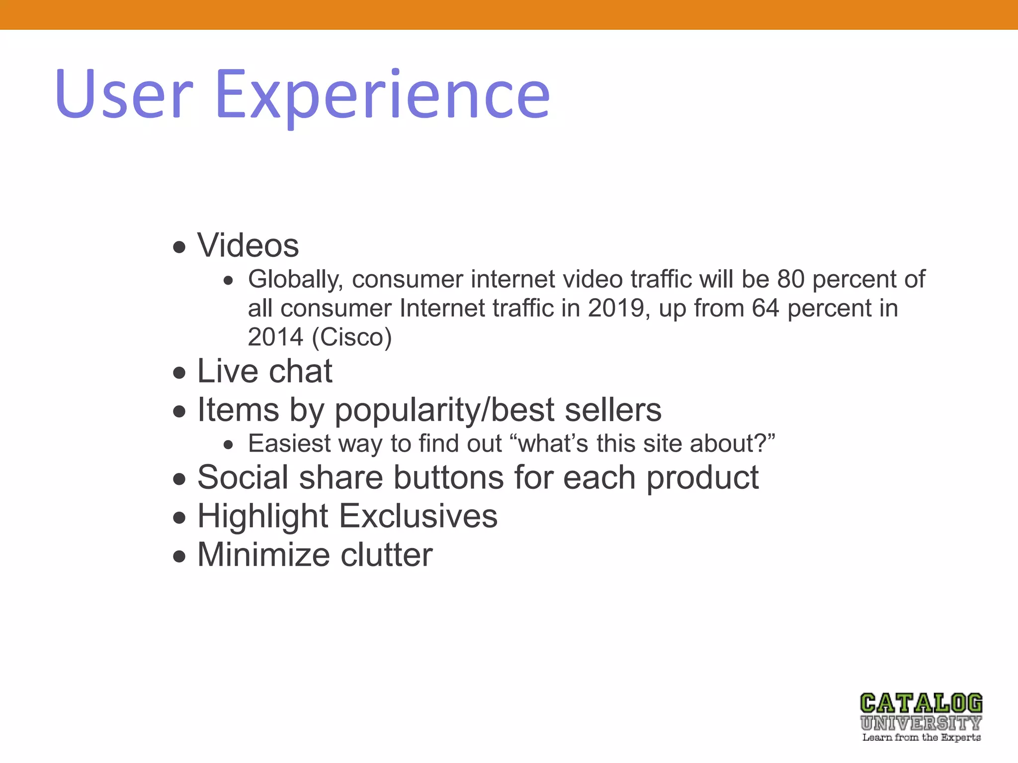 User Experience
 Videos
 Globally, consumer internet video traffic will be 80 percent of
all consumer Internet traffic in 2019, up from 64 percent in
2014 (Cisco)
 Live chat
 Items by popularity/best sellers
 Easiest way to find out “what’s this site about?”
 Social share buttons for each product
 Highlight Exclusives
 Minimize clutter
 