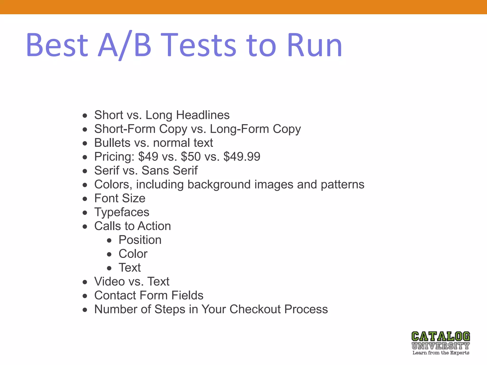 Best A/B Tests to Run
 Short vs. Long Headlines
 Short-Form Copy vs. Long-Form Copy
 Bullets vs. normal text
 Pricing: $49 vs. $50 vs. $49.99
 Serif vs. Sans Serif
 Colors, including background images and patterns
 Font Size
 Typefaces
 Calls to Action
 Position
 Color
 Text
 Video vs. Text
 Contact Form Fields
 Number of Steps in Your Checkout Process
 