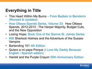 Everything in Title 
• This Heart Within Me Burns – From Bedlam to Benidorm 
(Revised & Updated) 
• How Ottawa Spends Series, Volume 33: How Ottawa 
Spends, 2012-2013 : The Harper Majority, Budget Cuts, 
and the New Opposition 
• Losing Hope: Book One of the Sienna St. James Series 
• #06 Sherlock Holmes and the Adventure of the Sussex 
Vampire 
• Bartending 101 4th Edition 
• Quiero a mi papa Porque (I Love My Daddy Because 
English / Spanish edition) 
• Harold and the Purple Crayon 50th Anniversary Edition 
 