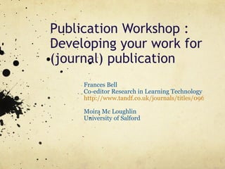 Publication Workshop : Developing your work for (journal) publication Frances Bell Co-editor Research in Learning Technology  http://www.tandf.co.uk/journals/titles/09687769.asp   Moira Mc Loughlin University of Salford 