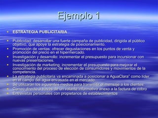 Ejemplo 1 ESTRATEGIA PUBLICITARIA Publicidad: desarrollar una fuerte campaña de publicidad, dirigida al público objetivo, que apoye la estrategia de posicionamiento.  Promoción de ventas: ofrecer degustaciones en los puntos de venta y promoción del precio en el hipermercado.  Investigación y desarrollo: incrementar el presupuesto para incursionar con nuevas presentaciones.  Investigación de marketing: incrementar el presupuesto para mejorar el conocimiento del proceso de elección de consumidores y movimientos de la competencia.  La estrategia publicitaria va encaminada a posicionar a AguaClara” como líder en el campo del agua envasada en el mercado. Se utilizarán los siguientes medios para transmitir el mensaje a los clientes: Correo directo a través de un volante informativo anexo a la factura de cobro  Entrevistas personales con propietarios de establecimientos 