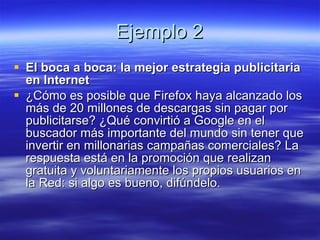 Ejemplo 2 El boca a boca: la mejor estrategia publicitaria en Internet ¿Cómo es posible que Firefox haya alcanzado los más de 20 millones de descargas sin pagar por publicitarse? ¿Qué convirtió a Google en el buscador más importante del mundo sin tener que invertir en millonarias campañas comerciales? La respuesta está en la promoción que realizan gratuita y voluntariamente los propios usuarios en la Red: si algo es bueno, difúndelo. 