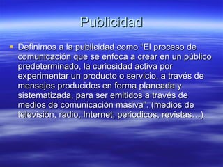 Publicidad Definimos a la publicidad como “El proceso de comunicación que se enfoca a crear en un público predeterminado, la curiosidad activa por experimentar un producto o servicio, a través de mensajes producidos en forma planeada y sistematizada, para ser emitidos a través de medios de comunicación masiva”. (medios de televisión, radio, Internet, periodicos, revistas…) 
