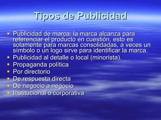 Tipos de Publicidad Publicidad de marca: la marca alcanza para referenciar el producto en cuestión, esto es solamente para marcas consolidadas, a veces un símbolo o un logo sirve para identificar la marca.  Publicidad al detalle o local (minorista).  Propaganda política  Por directorio  De respuesta directa  De negocio a negocio  Institucional o corporativa  