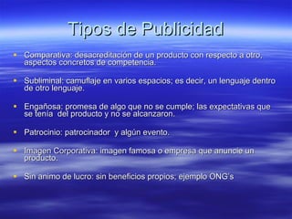 Tipos de Publicidad Comparativa: desacreditación de un producto con respecto a otro, aspectos concretos de competencia. Subliminal: camuflaje en varios espacios; es decir, un lenguaje dentro de otro lenguaje. Engañosa: promesa de algo que no se cumple; las expectativas que se tenía  del producto y no se alcanzaron. Patrocinio: patrocinador  y algún evento. Imagen Corporativa: imagen famosa o empresa que anuncie un producto. Sin animo de lucro: sin beneficios propios; ejemplo ONG’s 