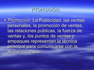Promoción.  Promoción . La Publicidad, las ventas personales, la promoción de ventas, las relaciones públicas, la fuerza de ventas y, los puntos de ventas y empaques representan la técnica principal para comunicarse con la audiencia meta.   
