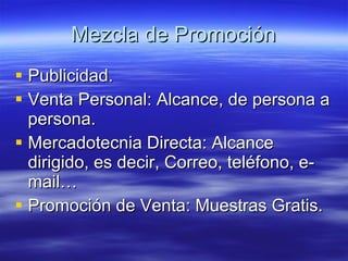 Mezcla de Promoción Publicidad. Venta Personal: Alcance, de persona a persona. Mercadotecnia Directa: Alcance dirigido, es decir, Correo, teléfono, e-mail… Promoción de Venta: Muestras Gratis. 