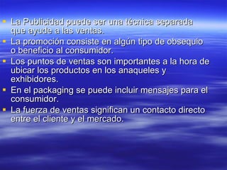 La Publicidad puede ser una técnica separada que ayude a las ventas.  La promoción consiste en algún tipo de obsequio o beneficio al consumidor.  Los puntos de ventas son importantes a la hora de ubicar los productos en los anaqueles y exhibidores. En el packaging se puede incluir mensajes para el consumidor.  La fuerza de ventas significan un contacto directo entre el cliente y el mercado.  