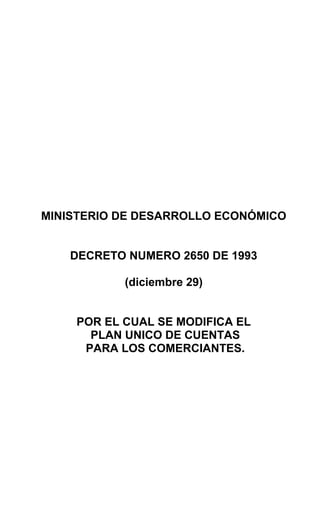 MINISTERIO DE DESARROLLO ECONÓMICO
DECRETO NUMERO 2650 DE 1993
(diciembre 29)
POR EL CUAL SE MODIFICA EL
PLAN UNICO DE CUENTAS
PARA LOS COMERCIANTES.
 