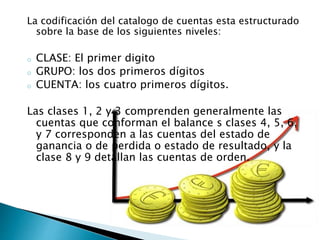 La codificación del catalogo de cuentas esta estructurado
sobre la base de los siguientes niveles:
o CLASE: El primer digito
o GRUPO: los dos primeros dígitos
o CUENTA: los cuatro primeros dígitos.
Las clases 1, 2 y 3 comprenden generalmente las
cuentas que conforman el balance s clases 4, 5, 6,
y 7 corresponden a las cuentas del estado de
ganancia o de perdida o estado de resultado, y la
clase 8 y 9 detallan las cuentas de orden.
 