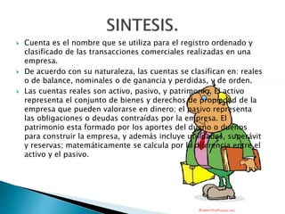  Cuenta es el nombre que se utiliza para el registro ordenado y
clasificado de las transacciones comerciales realizadas en una
empresa.
 De acuerdo con su naturaleza, las cuentas se clasifican en: reales
o de balance, nominales o de ganancia y perdidas, y de orden.
 Las cuentas reales son activo, pasivo, y patrimonio. El activo
representa el conjunto de bienes y derechos de propiedad de la
empresa que pueden valorarse en dinero; el pasivo representa
las obligaciones o deudas contraídas por la empresa. El
patrimonio esta formado por los aportes del dueño o dueños
para construir la empresa, y además incluye utilidades, superávit
y reservas; matemáticamente se calcula por la diferencia entre el
activo y el pasivo.
 
