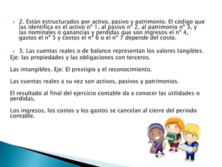  2. Están estructurados por activo, pasivo y patrimonio. El código que
las identifica es el activo nº 1, al pasivo nº 2, al patrimonio nº 3, y
las nominales o ganancias y perdidas que son ingresos el nº 4,
gastos el nº 5 y costos el nº 6 o el nº 7 depende del costo.
 3. Las cuentas reales o de balance representan los valores tangibles.
Eje: las propiedades y las obligaciones con terceros.
Las intangibles. Eje: El prestigio y el reconocimiento.
Las cuentas reales a su vez son activos, pasivos y patrimonios.
El resultado al final del ejercicio contable da a conocer las utilidades o
perdidas.
Los ingresos, los costos y los gastos se cancelan al cierre del periodo
contable.
 