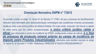 Descaracterização mineralógica
CFEM
Orientação Normativa DNPM n° 7/2012
“A previsão contida no artigo 14, inciso III, do Decreto nº 1/1991, de que o processo de beneficiamento
minerário será delimitado pela descaracterização mineralógica das substâncias minerais processadas,
revela-se como uma norma jurídica de eficácia limitada. Por essa razão, enquanto não houver a edição
de outra norma que lhe confira complementação, o único critério jurídico válido e
eficaz que demonstra o ponto de incidência da CFEM, configurando a base de cálculo, é a fase
do processo de produção mineral anterior ao campo de incidência do
Imposto sobre Produtos Industrializados, alternativa esta também prevista no artigo
14, inciso III, do Decreto nº 1/1991. Referência: PARECER Nº 90/2012-PROGE/DNPM-GT.”
 