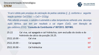 Descaracterização mineralógica
CFEM
“A cal é obtida pelo processo de calcinação de pedras calcárias ([...]), conforme a seguinte
reação química: CaCO3(s) → CaO + CO2(g)
Pelo referido processo, o calcário é submetido a altas temperaturas sofrendo uma decompo
sição térmica, que tem por resultado a cal virgem (CaO), com liberação de
gás carbônico (CO2).” Consulta de Contribuinte nº 067/2013. SEF/MG.
 
