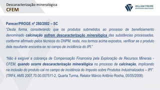 Descaracterização mineralógica
CFEM
Parecer/PROGE nº 280/2002 – SC
“Desta forma, considerando que os produtos submetidos ao processo de beneficiamento
denominado calcinação sofrem descaracterização mineralógica das substâncias processadas,
conforme afirmado pelos técnicos do DNPM, resta, nos termos acima expostos, verificar se o produto
dele resultante encontra-se no campo de incidência do IPI.”
“Não é exigível a cobrança de Compensação Financeira pela Exploração de Recursos Minerais -
CFEM, quando ocorre descaracterização mineralógica no processo de calcinação, implicando
na inclusão do produto cal no campo de incidência do Imposto sobre Produtos Industrializados – IPI”.
(TRF4, AMS 2007.70.00.007511-2, Quarta Turma, Relator Márcio Antônio Rocha, 05/05/2008)
 