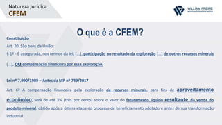 Natureza jurídica
CFEM
O que é a CFEM?Constituição
Art. 20. São bens da União:
§ 1º - É assegurada, nos termos da lei, [...], participação no resultado da exploração [...] de outros recursos minerais
[...], ou compensação financeira por essa exploração.
Lei nº 7.990/1989 – Antes da MP nº 789/2017
Art. 6º A compensação financeira pela exploração de recursos minerais, para fins de aproveitamento
econômico, será de até 3% (três por cento) sobre o valor do faturamento líquido resultante da venda do
produto mineral, obtido após a última etapa do processo de beneficiamento adotado e antes de sua transformação
industrial.
 