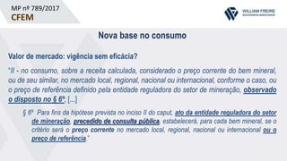 MP nº 789/2017
CFEM
Nova base no consumo
Valor de mercado: vigência sem eficácia?
“II - no consumo, sobre a receita calculada, considerado o preço corrente do bem mineral,
ou de seu similar, no mercado local, regional, nacional ou internacional, conforme o caso, ou
o preço de referência definido pela entidade reguladora do setor de mineração, observado
o disposto no § 6º; [...]
§ 6º Para fins da hipótese prevista no inciso II do caput, ato da entidade reguladora do setor
de mineração, precedido de consulta pública, estabelecerá, para cada bem mineral, se o
critério será o preço corrente no mercado local, regional, nacional ou internacional ou o
preço de referência.”
 
