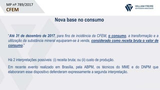 MP nº 789/2017
CFEM
Nova base no consumo
“Até 31 de dezembro de 2017, para fins de incidência da CFEM, o consumo, a transformação e a
utilização da substância mineral equiparam-se à venda, considerado como receita bruta o valor de
consumo.”
Há 2 interpretações possíveis: (i) receita bruta; ou (ii) custo de produção.
Em recente evento realizado em Brasília, pela ABPM, os técnicos do MME e do DNPM que
elaboraram esse dispositivo defenderam expressamente a segunda interpretação.
 