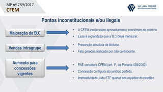 MP nº 789/2017
CFEM
Pontos inconstitucionais e/ou ilegais
Majoração da B.C
Vendas intragrupo
Aumento para
concessões
vigentes
• A CFEM incide sobre aproveitamento econômico de minério.
• Essa é a grandeza que a B.C deve mensurar.
• Presunção absoluta de ilicitude.
• Fato gerador praticado por não contribuinte.
• PAE considera CFEM (art. 1º, da Portaria 439/2003)
• Concessão configura ato jurídico perfeito.
• Irretroatividade, vide STF quanto aos royalties do petróleo.
 