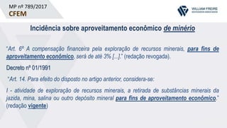 MP nº 789/2017
CFEM
Incidência sobre aproveitamento econômico de minério
“Art. 6º A compensação financeira pela exploração de recursos minerais, para fins de
aproveitamento econômico, será de até 3% [...].” (redação revogada).
Decreto nº 01/1991
“Art. 14. Para efeito do disposto no artigo anterior, considera-se:
I - atividade de exploração de recursos minerais, a retirada de substâncias minerais da
jazida, mina, salina ou outro depósito mineral para fins de aproveitamento econômico.”
(redação vigente)
 