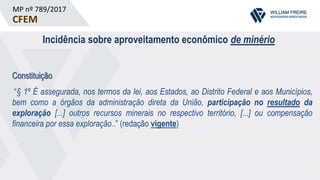 MP nº 789/2017
CFEM
Incidência sobre aproveitamento econômico de minério
Constituição
“§ 1º É assegurada, nos termos da lei, aos Estados, ao Distrito Federal e aos Municípios,
bem como a órgãos da administração direta da União, participação no resultado da
exploração [...] outros recursos minerais no respectivo território, [...] ou compensação
financeira por essa exploração..” (redação vigente)
 