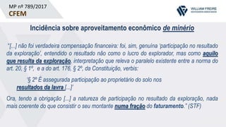 MP nº 789/2017
CFEM
Incidência sobre aproveitamento econômico de minério
“[...] não foi verdadeira compensação financeira: foi, sim, genuína ‘participação no resultado
da exploração’, entendido o resultado não como o lucro do explorador, mas como aquilo
que resulta da exploração, interpretação que releva o paralelo existente entre a norma do
art. 20, § 1º, e a do art. 176, § 2º, da Constituição, verbis:
‘§ 2º É assegurada participação ao proprietário do solo nos
resultados da lavra [...]’
Ora, tendo a obrigação [...] a natureza de participação no resultado da exploração, nada
mais coerente do que consistir o seu montante numa fração do faturamento.” (STF)
 