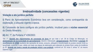 MP nº 789/2017
CFEM
Irretroatividade (concessões vigentes)
Violação a ato jurídico perfeito
i) Plano de Aproveitamento Econômico leva em consideração, como contrapartida da
exploração, a alíquota vigente à época.
ii) Concessão de lavra configura ato jurídico perfeito, imutável para o núcleo essencial
do Direito Minerário.
iii) Art. 1º, da Portaria nº 439/2003:
“Art. 1°. Quando dos requerimentos de concessão de lavra de que trata o art. 38 do Código de Mineração, na
demonstração da economicidade do aproveitamento, deverá o interessado, obrigatoriamente, discriminar a previsão de
recolhimento da CFEM resultante das operações de venda, consumo, utilização e transformação do produto mineral, bruto ou
beneficiado, conforme o caso, obtida com base nas etapas de elaboração para obtenção do produto final e antes da incidência
do IPI, levando em conta a escala de produção inicial e sua projeção, conforme art. 39, inciso II, alínea "a", do mesmo
Diploma Legal.”
 