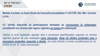 MP nº 789/2017
CFEM
Medida Cautelar na Ação Direta de Inconstitucionalidade nº 4.917/DF, Rel. Min. Carmén
Lúcia
Há “direito adquirido às participações atreladas às concessões já celebradas,
constituído nos termos das regras vigentes ao tempo da celebração”.
“Aplicar a nova legislação àqueles atos e processos aperfeiçoados segundo as normas
vigentes quando de sua realização seria retroação, dotar de efeitos pretéritos atos e
processos acabados segundo o direito, em clara afronta à norma constitucional do inc.
XXXVI do art. 5º, antes mencionado.
 