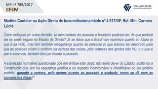 MP nº 789/2017
CFEM
Medida Cautelar na Ação Direta de Inconstitucionalidade nº 4.917/DF, Rel. Min. Carmén
Lúcia
Como indaguei em outra decisão, se nem certeza do passado o brasileiro pudesse ter, de que poderia
ele se sentir seguro no Estado de Direito? Já se disse que o Brasil vive incerteza quanto ao futuro (o
que é da vida), mas tem também insegurança quanto ao presente (o que precisa ser depurado para
que as pessoas vivam o conforto da certeza das coisas, pois certezas das gentes não há), e o que é
pior e incomum, também tem por incerto o passado.
A expressão normativa questionada põe em ênfase este dado: não seria dever do Estado, acatando a
Constituição que tem na segurança jurídica e no respeito incontornável e imodificável ao ato jurídico
perfeito, garantir a certeza, pelo menos quanto ao passado e acabado, como se dá com as
concessões feitas?”
 