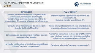 PLV nº 38/2017 (Aprovado no Congresso)
CFEM
MP 789/2017 PLV nº 38/2017
Conceito de beneficiamento incluía pelotização,
sinterização, coqueifação e calcinação.
Também havia expressa menção ao critério de
presunção do IPI encerrar a fase do beneficiamento.
Manteve apenas a pelotização no conceito de
beneficiamento.
Excluiu a menção ao critério do IPI.
Consumo era a transformação do minério pelo
detentor do Direito Minerário.
Passa a ser praticado também pelo arrendatário ou
empresas coligadas/controladas/controladoras.
Comercialização ou consumo de rejeitos e estéreis
configuram fato gerador.
"Venda" ou consumo; e redução da CFEM em 50%
para rejeitos e estéreis "de minerais associados
utilizados em outras cadeias produtivas."
Na venda, incidia sobre a receita bruta, deduzidos os
tributos "pagos ou compensados".
Excluiu-se a locução "pagos ou compensados".
 