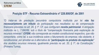 Natureza jurídica
CFEM
Posição STF - Recurso Extraordinário nº 228.800/DF, de 2001
“O tratar-se de prestação pecuniária compulsória instituída por lei não faz
necessariamente um tributo da participação nos resultados ou da compensação
financeira previstas no art. 20, § 1º, CF, que configuram receita patrimonial. A obrigação
instituída na L. 7.990/89, sob o título de "compensação financeira pela exploração de
recursos minerais" (CFEM) não corresponde ao modelo constitucional respectivo, que não
comportaria, como tal, a sua incidência sobre o faturamento da empresa; não obstante, é
constitucional, por amoldar-se à alternativa de "participação no produto da exploração"
dos aludidos recursos minerais, igualmente prevista no art. 20, § 1º, da Constituição.”
(Primeira Turma).
 