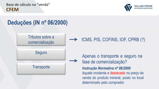 Base de cálculo na “venda”
CFEM
Deduções (IN nº 06/2000)
Seguro
Tributos sobre a
comercialização
Transporte
ICMS, PIS, COFINS, IOF, CPRB (?)
Apenas o transporte e seguro na
fase de comercialização?
Instrução Normativa nº 06/2000
Aquele incidente e destacado no preço de
venda do produto mineral, posto no local
determinado pelo comprador.
 